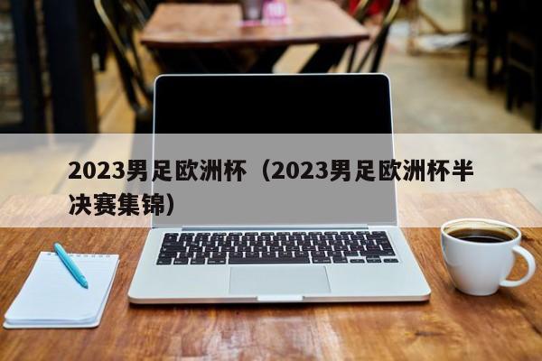 2023男足欧洲杯（2023男足欧洲杯半决赛集锦）