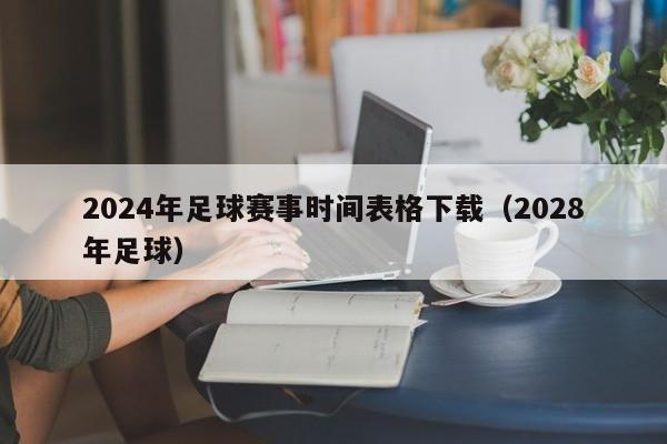 2024年足球赛事时间表格下载（2028年足球）