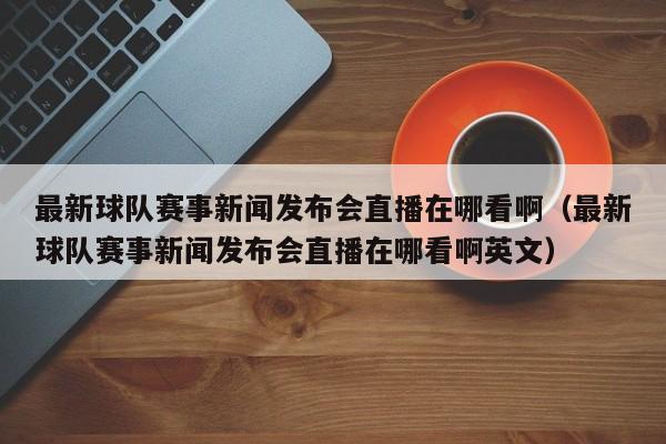 最新球队赛事新闻发布会直播在哪看啊（最新球队赛事新闻发布会直播在哪看啊英文）