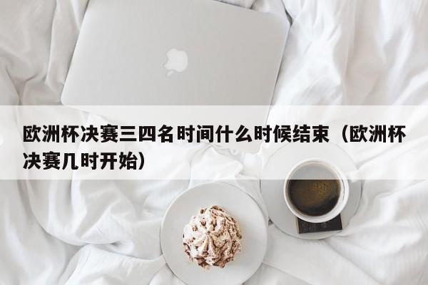 欧洲杯决赛三四名时间什么时候结束（欧洲杯决赛几时开始）