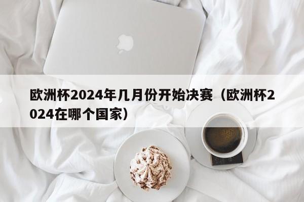 欧洲杯2024年几月份开始决赛（欧洲杯2024在哪个国家）