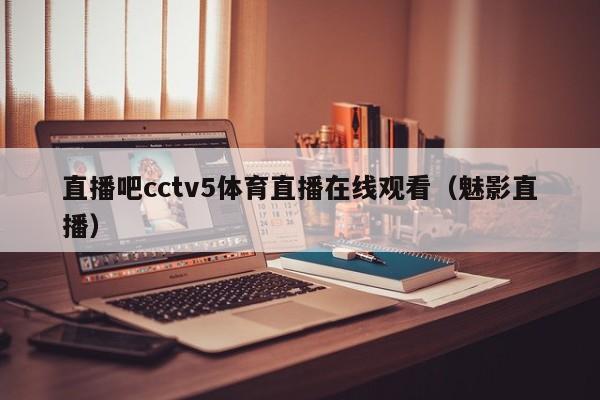 直播吧cctv5体育直播在线观看（魅影直播）