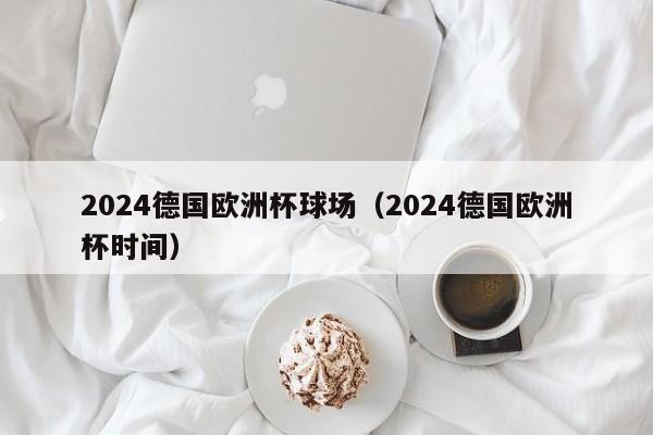 2024德国欧洲杯球场（2024德国欧洲杯时间）