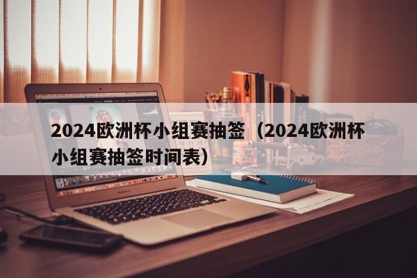 2024欧洲杯小组赛抽签（2024欧洲杯小组赛抽签时间表）