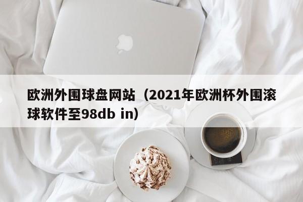 欧洲外围球盘网站（2021年欧洲杯外围滚球软件至98db in）