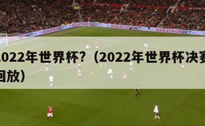 2022年世界杯?（2022年世界杯决赛回放）